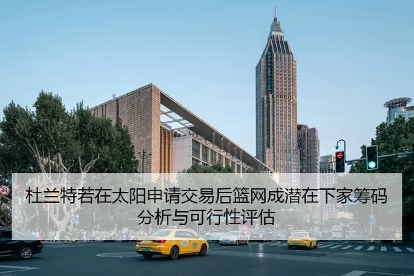 杜兰特若在太阳申请交易后篮网成潜在下家筹码分析与可行性评估