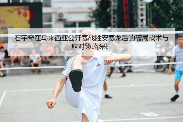 石宇奇在马来西亚公开赛战胜安赛龙后的破局战术与应对策略深析